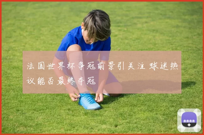 法国世界杯争冠前景引关注 球迷热议能否最终夺冠