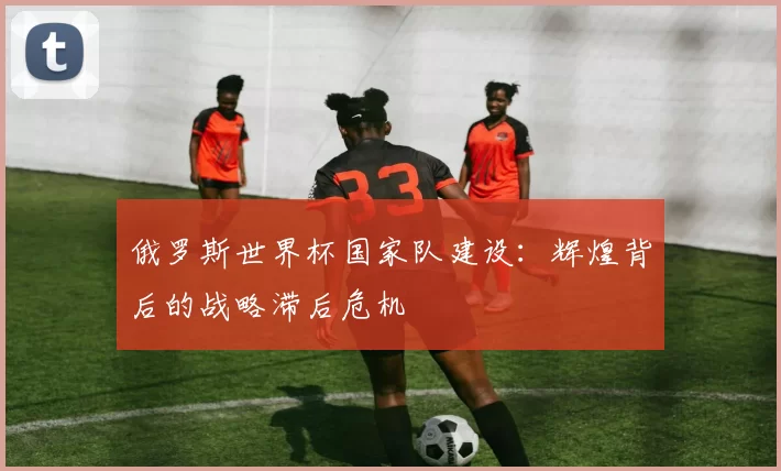 俄罗斯世界杯国家队建设:辉煌背后的战略滞后危机