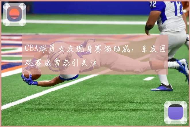 CBA球员女友现身赛场助威,亲友团观赛成常态引关注