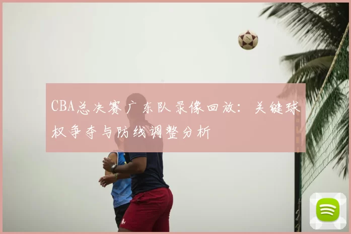 CBA总决赛广东队录像回放：关键球权争夺与防线调整分析