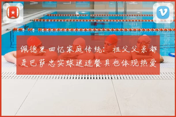 佩德里回忆家庭传统:祖父父亲都是巴萨忠实球迷连餐具也体现热爱