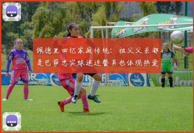 佩德里回忆家庭传统：祖父父亲都是巴萨忠实球迷连餐具也体现热爱