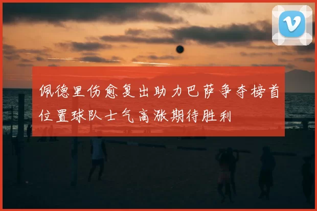 佩德里伤愈复出助力巴萨争夺榜首位置球队士气高涨期待胜利