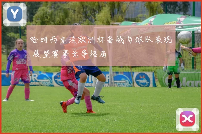 哈姆西克谈欧洲杯备战与球队表现 展望赛事竞争格局