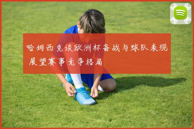 哈姆西克谈欧洲杯备战与球队表现 展望赛事竞争格局