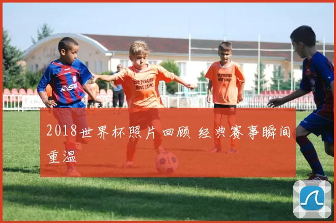 2018世界杯照片回顾 经典赛事瞬间重温
