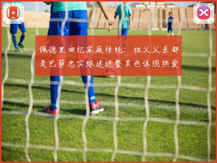 佩德里回忆家庭传统：祖父父亲都是巴萨忠实球迷连餐具也体现热爱