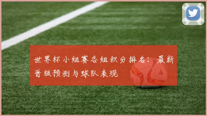 世界杯小组赛各组积分排名:最新晋级预测与球队表现