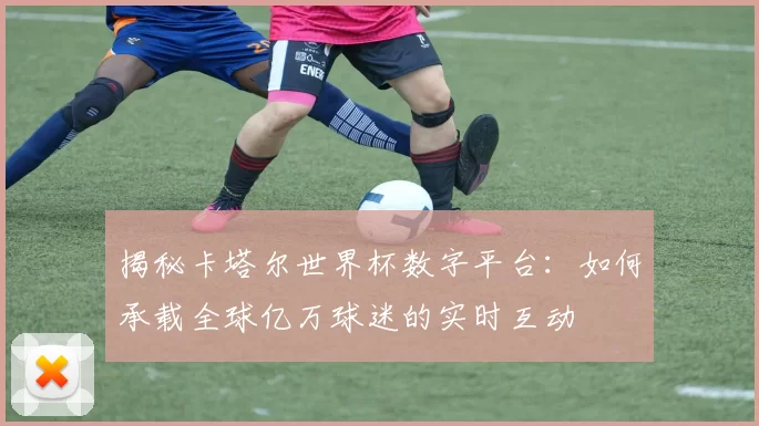 揭秘卡塔尔世界杯数字平台:如何承载全球亿万球迷的实时互动