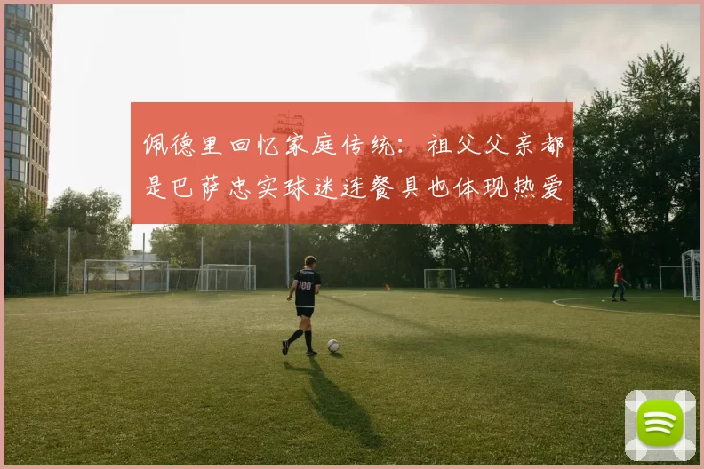 佩德里回忆家庭传统：祖父父亲都是巴萨忠实球迷连餐具也体现热爱