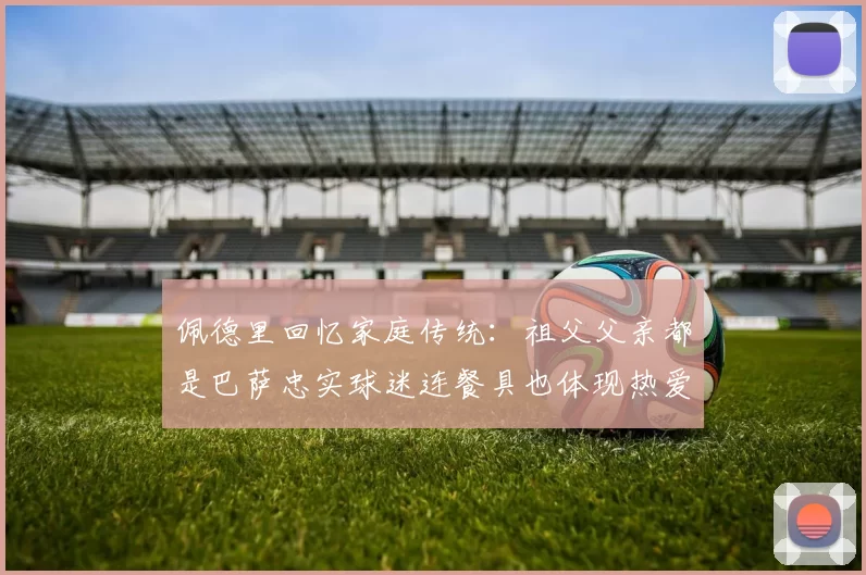佩德里回忆家庭传统:祖父父亲都是巴萨忠实球迷连餐具也体现热爱