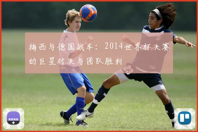 梅西与德国战车:2014世界杯决赛的巨星对决与团队胜利