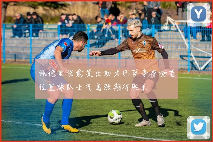 佩德里伤愈复出助力巴萨争夺榜首位置球队士气高涨期待胜利