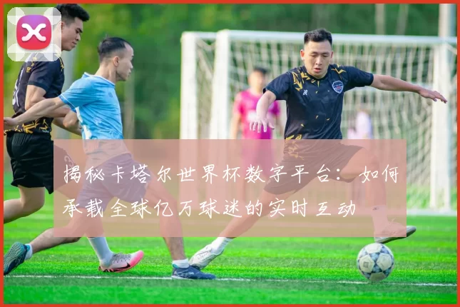 揭秘卡塔尔世界杯数字平台:如何承载全球亿万球迷的实时互动