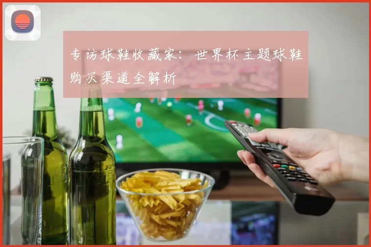 专访球鞋收藏家：世界杯主题球鞋购买渠道全解析