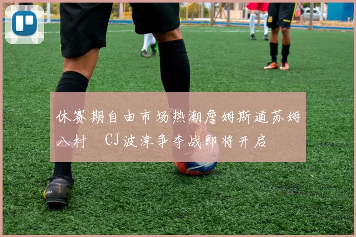 休赛期自由市场热潮詹姆斯道苏姆八村塁CJ波津争夺战即将开启