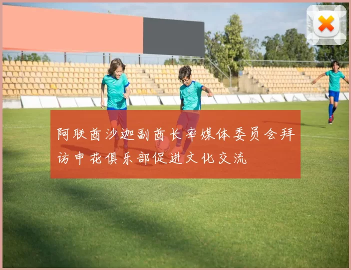 阿联酋沙迦副酋长率媒体委员会拜访申花俱乐部促进文化交流