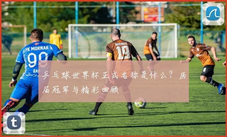 乒乓球世界杯正式名称是什么？历届冠军与精彩回顾