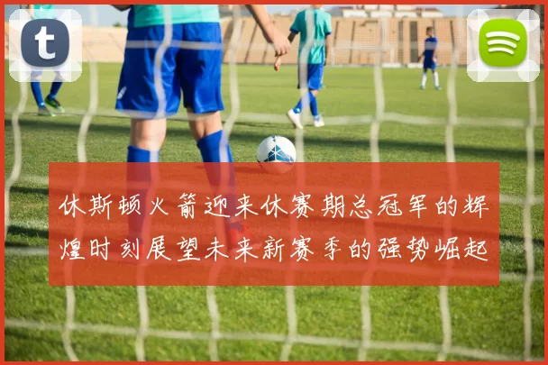 休斯顿火箭迎来休赛期总冠军的辉煌时刻展望未来新赛季的强势崛起