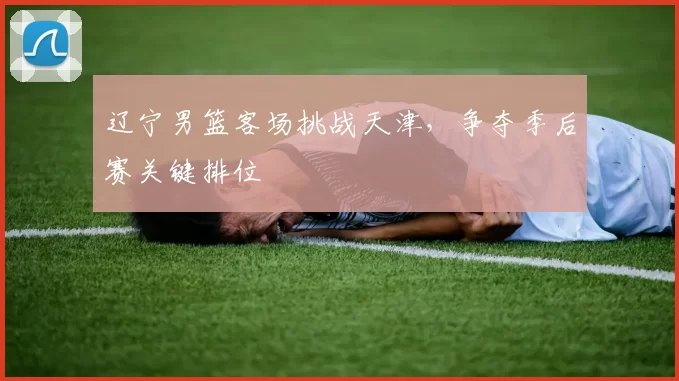 辽宁男篮客场挑战天津,争夺季后赛关键排位