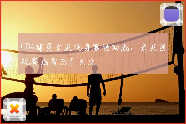 CBA球员女友现身赛场助威,亲友团观赛成常态引关注