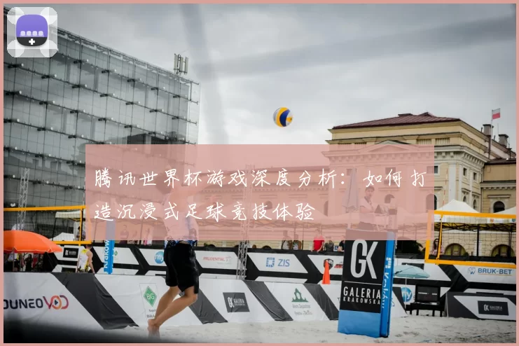 腾讯世界杯游戏深度分析:如何打造沉浸式足球竞技体验