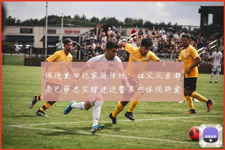 佩德里回忆家庭传统:祖父父亲都是巴萨忠实球迷连餐具也体现热爱