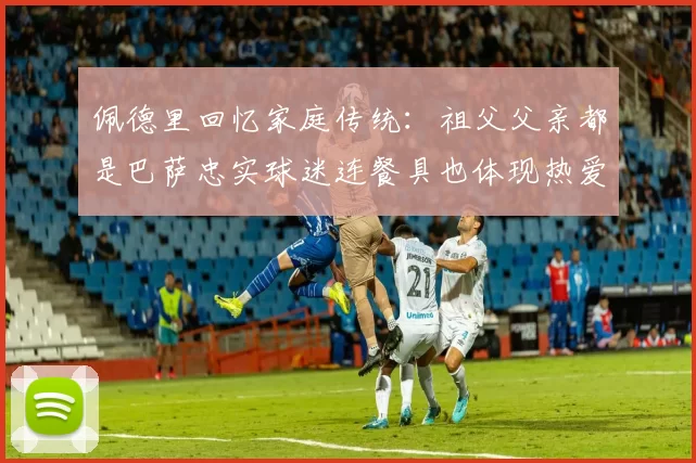 佩德里回忆家庭传统:祖父父亲都是巴萨忠实球迷连餐具也体现热爱