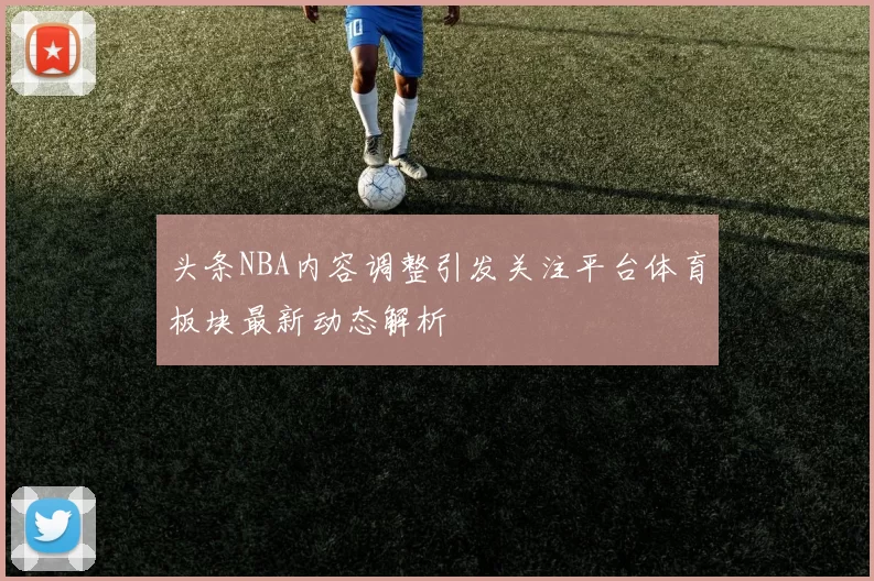 头条NBA内容调整引发关注平台体育板块最新动态解析