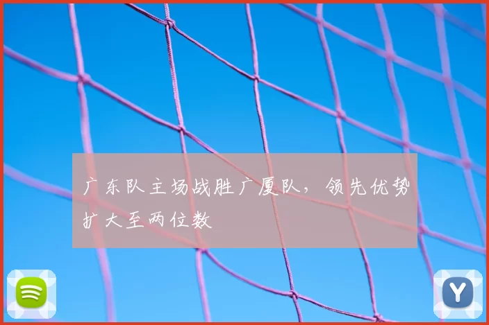 广东队主场战胜广厦队,领先优势扩大至两位数