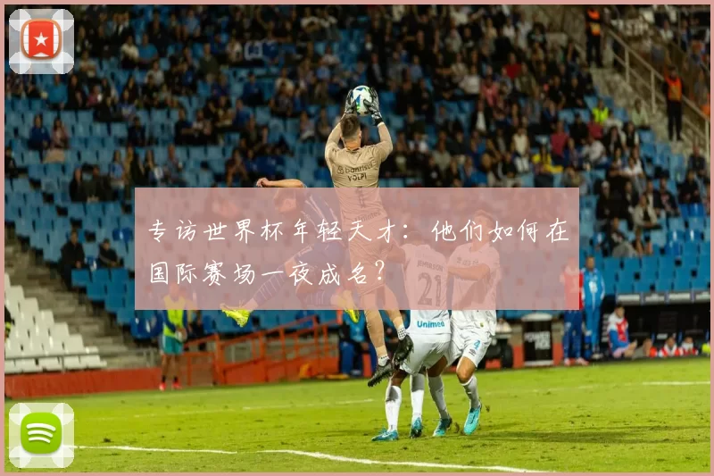 专访世界杯年轻天才：他们如何在国际赛场一夜成名？