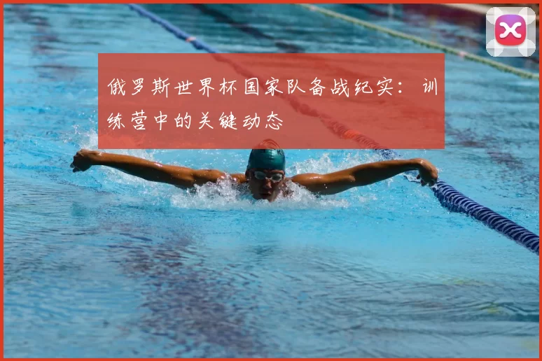俄罗斯世界杯国家队备战纪实:训练营中的关键动态