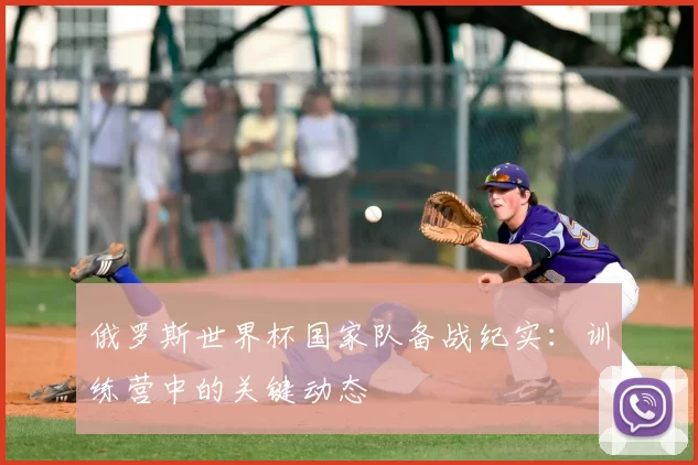 俄罗斯世界杯国家队备战纪实:训练营中的关键动态