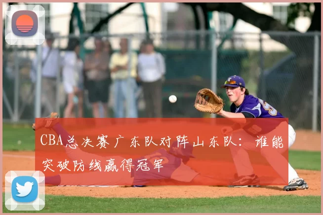 CBA总决赛广东队对阵山东队：谁能突破防线赢得冠军