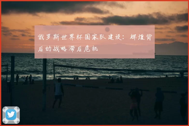 俄罗斯世界杯国家队建设:辉煌背后的战略滞后危机