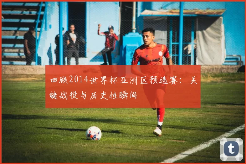 回顾2014世界杯亚洲区预选赛:关键战役与历史性瞬间