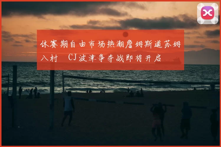 休赛期自由市场热潮詹姆斯道苏姆八村塁CJ波津争夺战即将开启