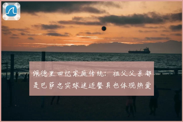 佩德里回忆家庭传统:祖父父亲都是巴萨忠实球迷连餐具也体现热爱