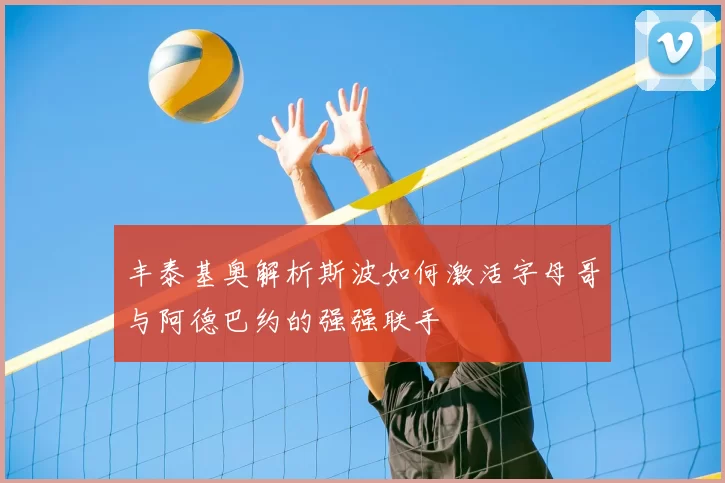 丰泰基奥解析斯波如何激活字母哥与阿德巴约的强强联手