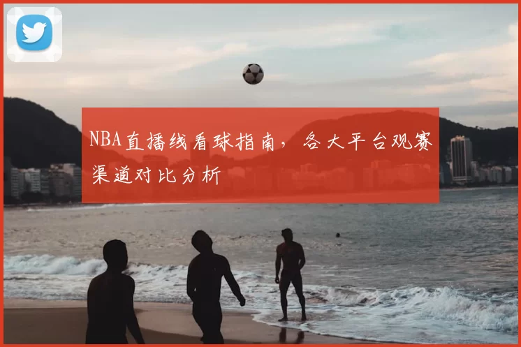 NBA直播线看球指南,各大平台观赛渠道对比分析