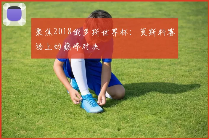 聚焦2018俄罗斯世界杯:莫斯科赛场上的巅峰对决