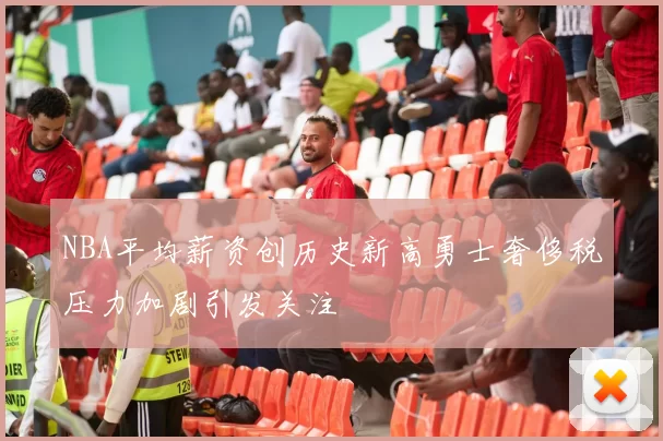 NBA平均薪资创历史新高勇士奢侈税压力加剧引发关注