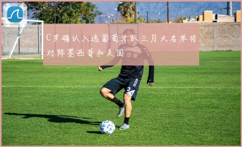 C罗确认入选葡萄牙队三月大名单将对阵墨西哥和美国