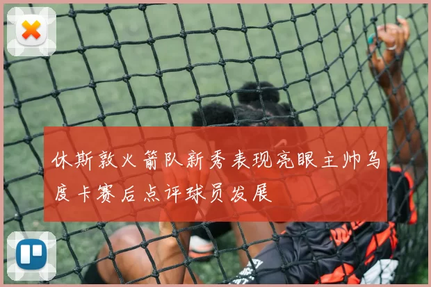 休斯敦火箭队新秀表现亮眼主帅乌度卡赛后点评球员发展
