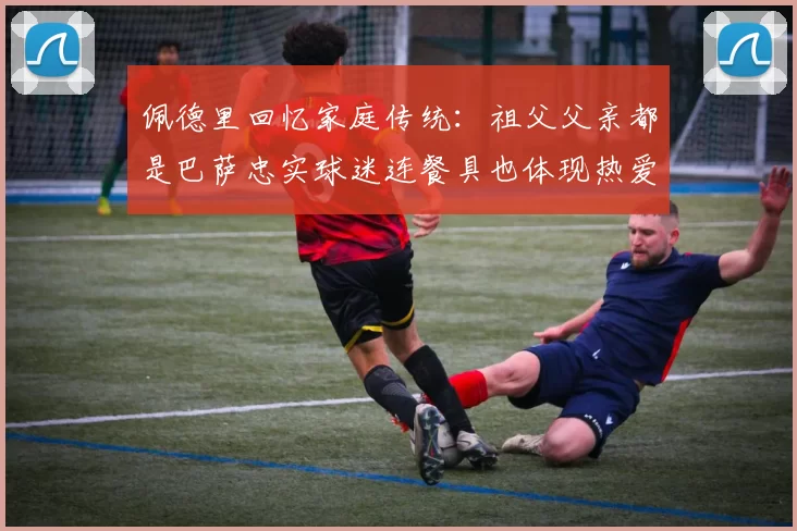佩德里回忆家庭传统：祖父父亲都是巴萨忠实球迷连餐具也体现热爱