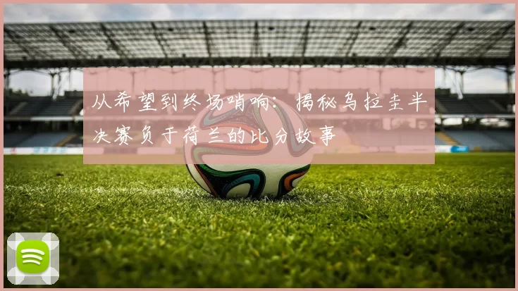 从希望到终场哨响:揭秘乌拉圭半决赛负于荷兰的比分故事