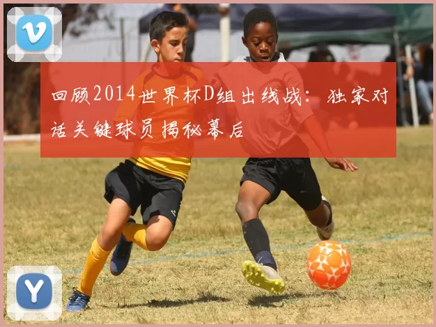回顾2014世界杯D组出线战:独家对话关键球员揭秘幕后