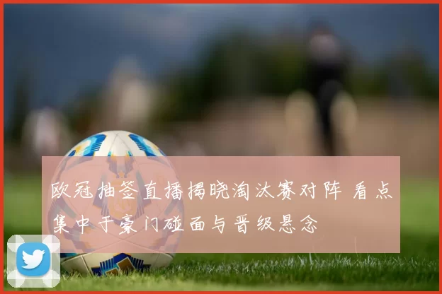 欧冠抽签直播揭晓淘汰赛对阵 看点集中于豪门碰面与晋级悬念