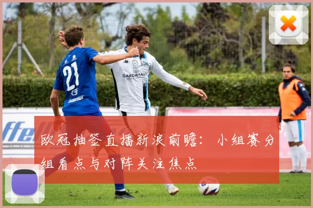 欧冠抽签直播新浪前瞻:小组赛分组看点与对阵关注焦点