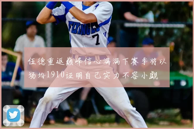 伍德重返巅峰信心满满下赛季将以场均1910证明自己实力不容小觑